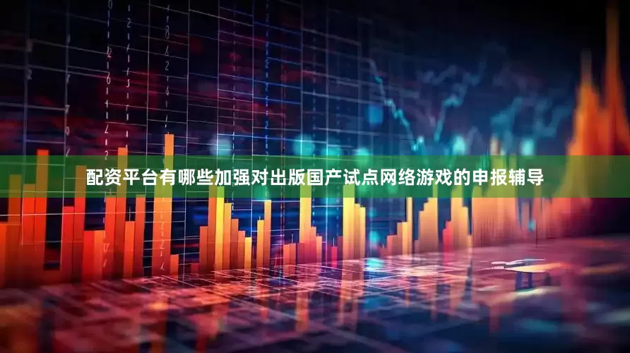 配资平台有哪些加强对出版国产试点网络游戏的申报辅导