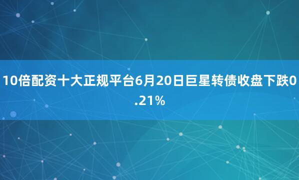 10倍配资十大正规平台6月20日巨星转债收盘下跌0.21%