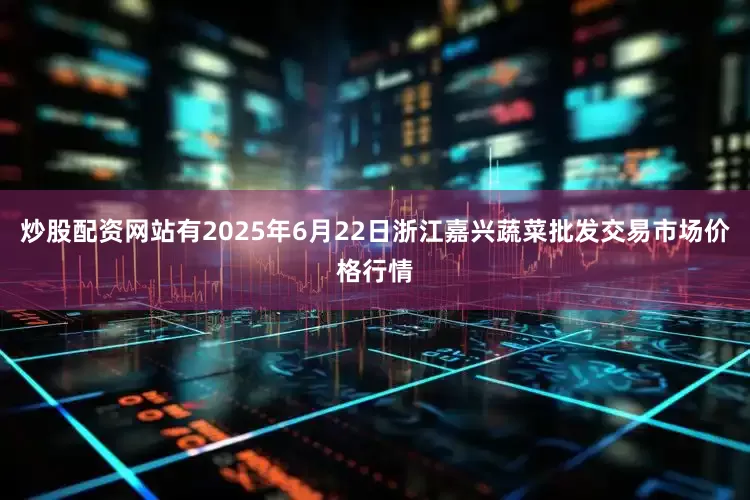 炒股配资网站有2025年6月22日浙江嘉兴蔬菜批发交易市场价格行情