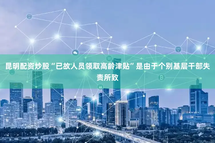 昆明配资炒股“已故人员领取高龄津贴”是由于个别基层干部失责所致