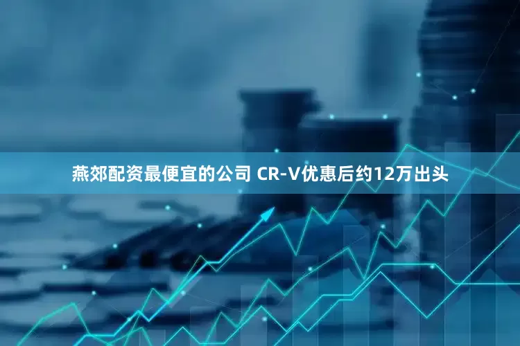燕郊配资最便宜的公司 CR-V优惠后约12万出头