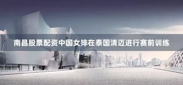 南昌股票配资中国女排在泰国清迈进行赛前训练