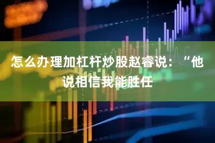 怎么办理加杠杆炒股赵睿说：“他说相信我能胜任